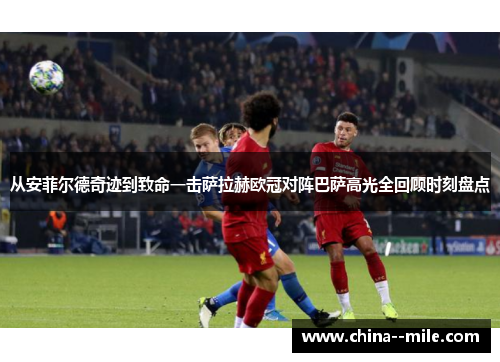 从安菲尔德奇迹到致命一击萨拉赫欧冠对阵巴萨高光全回顾时刻盘点 从安菲尔德奇迹到致命一击萨拉赫欧冠对阵巴萨高光全回顾时刻盘点